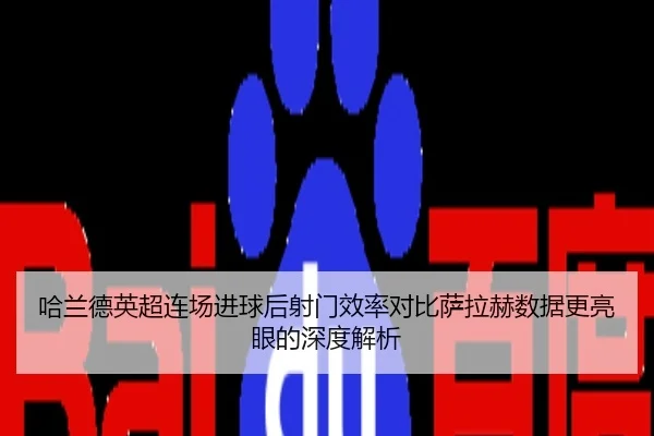 哈兰德英超连场进球后射门效率对比萨拉赫数据更亮眼的深度解析