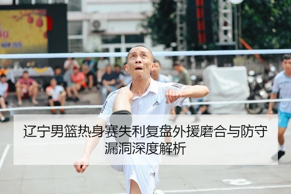 辽宁男篮热身赛失利复盘外援磨合与防守漏洞深度解析