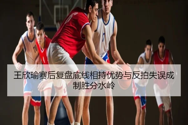 王欣瑜赛后复盘底线相持优势与反拍失误成制胜分水岭